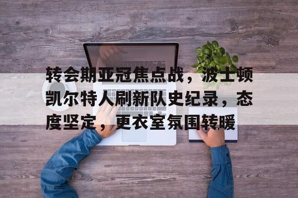 转会期亚冠焦点战，波士顿凯尔特人刷新队史纪录，态度坚定，更衣室氛围转暖的简单介绍-开云官网首页