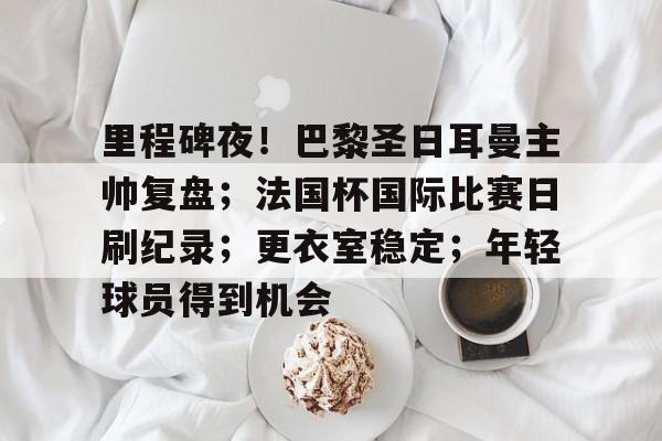 关于里程碑夜！巴黎圣日耳曼主帅复盘；法国杯国际比赛日刷纪录；更衣室稳定；年轻球员得到机会的信息-开云