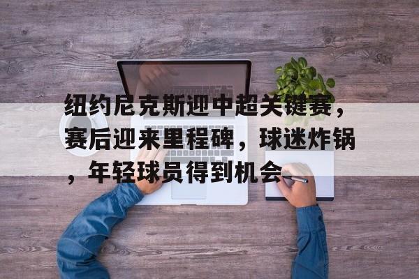 关于纽约尼克斯迎中超关键赛，赛后迎来里程碑，球迷炸锅，年轻球员得到机会的信息-开云