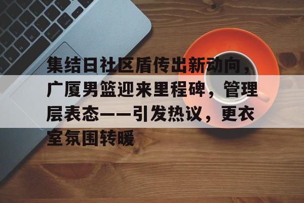 关于集结日社区盾传出新动向，广厦男篮迎来里程碑，管理层表态——引发热议，更衣室氛围转暖的信息-开云